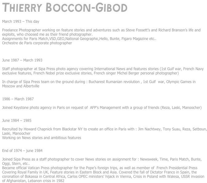 Thierry Boccon-Gibod

March 1993 – This day

Freelance Photographer working on feature stories and adventures such as Steve Fossett’s and Richard Branson’s life and exploits, who choosed me as their friend photographer.
Assignments for Paris Match,VSD,GEO,National Geographic,Hello, Bunte, Figaro Magazine etc..
Orchestre de Paris corporate photographer



June 1987 – March 1993

Staff photographer at Sipa Press photo agency covering International News and features stories (1st Gulf war, French Navy exclusive features, French Nobel prize exclusive stories, French singer Michel Berger personal photographer)

In charge of Sipa Press team on the ground during : Bucharest Rumanian revolution , 1st Gulf  war, Olympic Games in Moscow and Albertville


1986 – March 1987

Joined Keystone photo agency in Paris on request of  AFP’s Management with a group of friends (Reza, Laski, Manoocher)


June 1984 – 1985

Recruited by Howard Chapnick from Blackstar NY to create an office in Paris with : Jim Nachtwey, Tony Suau, Reza, Setboun, Laski, Manoocher
Working on News stories and ambitious features


End of 1974 – june 1984

Joined Sipa Press as a staff photographer to cover News stories on assignment for : Newsweek, Time, Paris Match, Bunte, Oggi, Stern, etc..
Became official Vatican Press photographer for the Pope’s foreign trips, as well as member of  French Presidential Press
Covering Royal Family in UK, Feature stories in Eastern Block and Asia. Covered the fall of Dictator Franco in Spain, the coronation of Bokassa in Central Africa, Carlos OPEC ministers’ hijack in Vienna, Crisis in Poland with Walesa, USSR invasion of Afghanistan, Lebanon crisis in 1982
