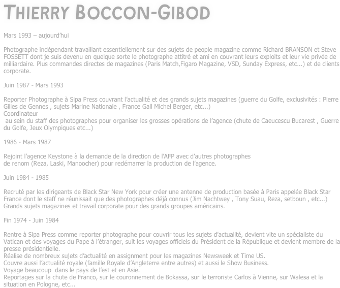 Thierry Boccon-Gibod

Mars 1993 – aujourd’hui

Photographe indépendant travaillant essentiellement sur des sujets de people magazine comme Richard BRANSON et Steve FOSSETT dont je suis devenu en quelque sorte le photographe attitré et ami en couvrant leurs exploits et leur vie privée de milliardaire. Plus commandes directes de magazines (Paris Match,Figaro Magazine, VSD, Sunday Express, etc...) et de clients corporate.

Juin 1987 - Mars 1993

Reporter Photographe à Sipa Press couvrant l’actualité et des grands sujets magazines (guerre du Golfe, exclusivités : Pierre Gilles de Gennes , sujets Marine Nationale , France Gall Michel Berger, etc...)
Coordinateur
 au sein du staff des photographes pour organiser les grosses opérations de l’agence (chute de Caeucescu Bucarest , Guerre du Golfe, Jeux Olympiques etc...)

1986 - Mars 1987

Rejoint l’agence Keystone à la demande de la direction de l’AFP avec d’autres photographes
de renom (Reza, Laski, Manoocher) pour redémarrer la production de l’agence.

Juin 1984 - 1985

Recruté par les dirigeants de Black Star New York pour créer une antenne de production basée à Paris appelée Black Star France dont le staff ne réunissait que des photographes déjà connus (Jim Nachtwey , Tony Suau, Reza, setboun , etc...) 
Grands sujets magazines et travail corporate pour des grands groupes américains.

Fin 1974 - Juin 1984

Rentre à Sipa Press comme reporter photographe pour couvrir tous les sujets d’actualité, devient vite un spécialiste du Vatican et des voyages du Pape à l’étranger, suit les voyages officiels du Président de la République et devient membre de la presse présidentielle. 
Réalise de nombreux sujets d’actualité en assignment pour les magazines Newsweek et Time US.
Couvre aussi l’actualité royale (famille Royale d’Angleterre entre autres) et aussi le Show Business.
Voyage beaucoup  dans le pays de l’est et en Asie.
Reportages sur la chute de Franco, sur le couronnement de Bokassa, sur le terroriste Carlos à Vienne, sur Walesa et la situation en Pologne, etc...